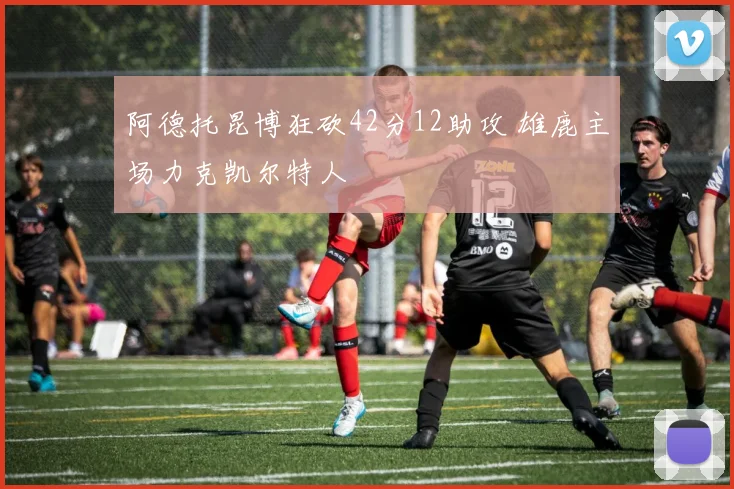 阿德托昆博狂砍42分12助攻 雄鹿主场力克凯尔特人