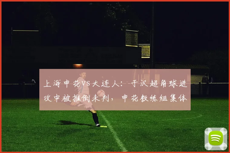 上海申花vs大连人:于汉超角球进攻中被推倒未判,申花教练组集体抗议