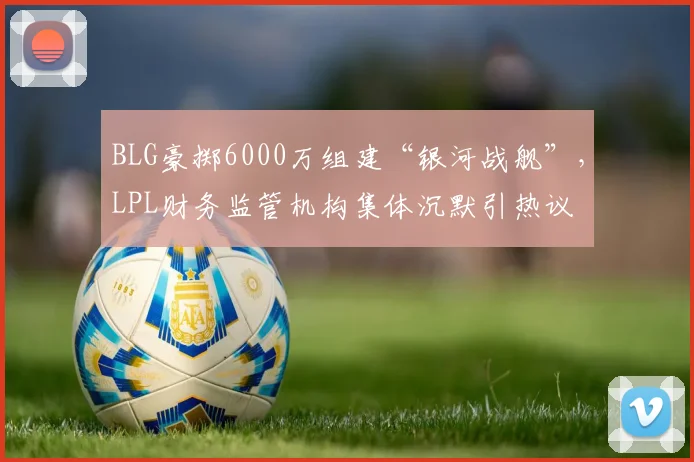 BLG豪掷6000万组建“银河战舰”,LPL财务监管机构集体沉默引热议