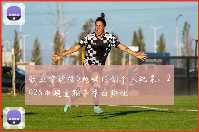 张玉宁连续5轮破门创个人纪录,2026中超金靴争夺白热化